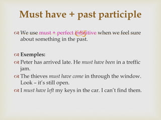  We use must + perfect infinitive when we feel sure
about something in the past.
 Exemples:
 Peter has arrived late. He must have been in a treffic
jam.
 The thieves must have come in through the window.
Look – it’s still open.
 I must have left my keys in the car. I can’t find them.
Must have + past participle
 