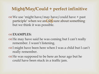 
 We use ‘might have/may have/could have + past
participle’ when we are not sure about something
but we think it was possible.
 EXAMPLES:
 He may have said he was coming but I can’t really
remember. I wasn’t listening.
 I might have been here when I was a child but I can’t
really remember.
 He was supposed to be here an hour ago but he
could have been stuck in a traffic jam.
Might/May/Could + perfect infinitive
 