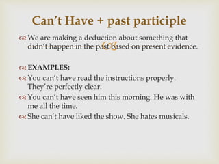 
 We are making a deduction about something that
didn’t happen in the past based on present evidence.
 EXAMPLES:
 You can’t have read the instructions properly.
They’re perfectly clear.
 You can’t have seen him this morning. He was with
me all the time.
 She can’t have liked the show. She hates musicals.
Can’t Have + past participle
 
