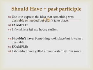 
 Use it to express the idea that something was
desirable or needed but didn’t take place.
 EXAMPLE:
 I should have left my house earlier.
 Shouldn’t have: Something took place but it wasn’t
desirable.
 EXAMPLE:
 I shouldn’t have yelled at you yesterday. I’m sorry.
Should Have + past participle
 