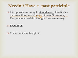 
 It is opposite meaning to should have . It indicates
that something was done but it wasn’t necessary.
The person who did it thought it was necessary.
 EXAMPLE:
 You needn’t have bought it.
Needn’t Have + past participle
 