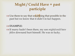  Use them to say that something that possible in the
past but we know that it didn’t in fact happen.
 EXAMPLE:
 If marry hadn’t been there, my son might/could have
fallen downand hurt himself. He was so lucky.
Mıght / Could Have + past
participle
 