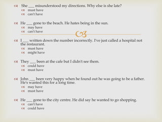 
 She ___ misunderstood my directions. Why else is she late?
 must have
 can't have
 He ___ gone to the beach. He hates being in the sun.
 may have
 can't have
 I ___ written down the number incorrectly. I've just called a hospital not
the restaurant.
 must have
 might have
 They ___ been at the cafe but I didn't see them.
 could have
 must have
 John ___ been very happy when he found out he was going to be a father.
He's wanted this for a long time.
 may have
 must have
 He ___ gone to the city centre. He did say he wanted to go shopping.
 can't have
 could have
 