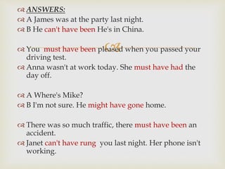 
 ANSWERS:
 A James was at the party last night.
 B He can't have been He's in China.
 You must have been pleased when you passed your
driving test.
 Anna wasn't at work today. She must have had the
day off.
 A Where's Mike?
 B I'm not sure. He might have gone home.
 There was so much traffic, there must have been an
accident.
 Janet can't have rung you last night. Her phone isn't
working.
 