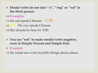 
 Modal verbs do not take “-s”, “-ing” or “-ed” in
the third person.
 Examples:
 He can speak Chinese.
 NOT He cans speak Chinese.
 She should be here by 9:00.
 You use “not” to make modal verbs negative,
even in Simple Present and Simple Past.
 Example:
 He sould not write horrible things about others.
 