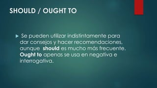 SHOULD / OUGHT TO
 Se pueden utilizar indistintamente para
dar consejos y hacer recomendaciones,
aunque should es mucho más frecuente.
Ought to apenas se usa en negativa e
interrogativa.
 