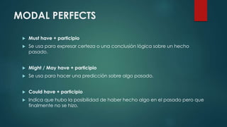 MODAL PERFECTS
 Must have + participio
 Se usa para expresar certeza o una conclusión lógica sobre un hecho
pasado.
 Might / May have + participio
 Se usa para hacer una predicción sobre algo pasado.
 Could have + participio
 Indica que hubo la posibilidad de haber hecho algo en el pasado pero que
finalmente no se hizo.
 
