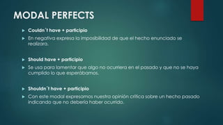 MODAL PERFECTS
 Couldn´t have + participio
 En negativa expresa la imposibilidad de que el hecho enunciado se
realizara.
 Should have + participio
 Se usa para lamentar que algo no ocurriera en el pasado y que no se haya
cumplido lo que esperábamos.
 Shouldn´t have + participio
 Con este modal expresamos nuestra opinión crítica sobre un hecho pasado
indicando que no debería haber ocurrido.
 