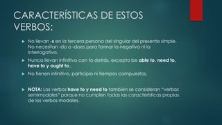 CARACTERÍSTICAS DE ESTOS
VERBOS:
 No llevan -s en la tercera persona del singular del presente simple.
No necesitan -do o -does para formar la negativa ni la
interrogativa.
 Nunca llevan infinitivo con to detrás, excepto be able to, need to,
have to y ought to..
 No tienen infinitivo, participio ni tiempos compuestos.
 NOTA: Los verbos have to y need to también se consideran “verbos
semimodales” porque no cumplen todas las características propias
de los verbos modales.
 