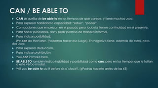 CAN / BE ABLE TO
 CAN se auxilia de be able to en los tiempos de que carece, y tiene muchos usos:
 Para expresar habilidad o capacidad: “saber”, “poder”.
 Con acciones que empiezan en el pasado pero todavía tienen continuidad en el presente.
 Para hacer peticiones, dar y pedir permiso de manera informal.
 Para indicar posibilidad:
We can do that later. (Podemos hacer eso luego). En negativo tiene, además de estos, otros
dos usos:
 Para expresar deducción.
 Para indicar prohibición.
 You can´t smoke here.
 BE ABLE TO también indica habilidad y posibilidad como can, pero en los tiempos que le faltan
a este verbo modal.
 Will you be able to do it before six o´clock?. (¿Podrás hacerlo antes de las 6?)
 