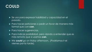 COULD
 Se usa para expresar habilidad y capacidad en el
pasado.
 Para hacer peticiones o pedir un favor de manera más
formal que con can.
 Para hacer sugerencias.
 Para indicar posibilidad, pero dando a entender que es
más remota que si usamos can.
 We could go on friday afternoon.. (Podríamos ir el
viernes por la tarde).
 
