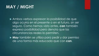 MAY / MIGHT
 Ambos verbos expresan la posibilidad de que
algo ocurra en el presente o en el futuro, sin ser
seguro. Como hemos visto antes, can también
expresa posibilidad pero denota que las
circunstancias reales lo permiten.
 May también se utiliza para pedir y dar permiso
de una forma más educada que con can.
 