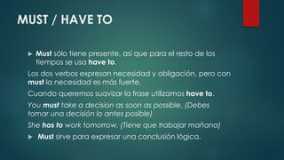 MUST / HAVE TO
 Must sólo tiene presente, así que para el resto de los
tiempos se usa have to.
Los dos verbos expresan necesidad y obligación, pero con
must la necesidad es más fuerte.
Cuando queremos suavizar la frase utilizamos have to.
You must take a decision as soon as possible. (Debes
tomar una decisión lo antes posible)
She has to work tomorrow. (Tiene que trabajar mañana)
 Must sirve para expresar una conclusión lógica.
 