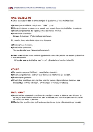 CAN / BE ABLE TO
CAN se auxilia de be able to en los tiempos de que carece, y tiene muchos usos:
a) Para expresar habilidad o capacidad: “saber”, “poder”.
b) Con acciones que empiezan en el pasado pero todavía tienen continuidad en el presente.
c) Para hacer peticiones, dar y pedir permiso de manera informal.
d) Para indicar posibilidad:
We can do that later. (Podemos hacer eso luego).
En negativa tiene, además de estos, otros dos usos:
e) Para expresar deducción.
f ) Para indicar prohibición.
You can´t smoke here. (No puedes fumar aquí).
BE ABLE TO también indica habilidad y posibilidad como can, pero en los tiempos que le faltan
a este verbo modal.
Will you be able to do it before six o´clock?. (¿Podrás hacerlo antes de las 6?)
COULD
a) Se usa para expresar habilidad y capacidad en el pasado.
b) Para hacer peticiones o pedir un favor de manera más formal que con can.
c) Para hacer sugerencias.
d) Para indicar posibilidad, pero dando a entender que es más remota que si usamos can.
We could go on friday afternoon.. (Podríamos ir el viernes por la tarde).
MAY / MIGHT
a) Ambos verbos expresan la posibilidad de que algo ocurra en el presente o en el futuro, sin
ser seguro. Como hemos visto antes, can también expresa posibilidad pero denota que las
circunstancias reales lo permiten.
b) May también se utiliza para pedir y dar permiso de una forma más educada que con can.
ENGLISH DEPARTMENT / IES FRANCISCO DE QUEVEDO
2
 