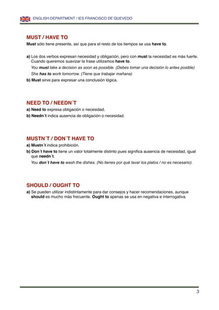 MUST / HAVE TO
Must sólo tiene presente, así que para el resto de los tiempos se usa have to.
a) Los dos verbos expresan necesidad y obligación, pero con must la necesidad es más fuerte.
Cuando queremos suavizar la frase utilizamos have to.
You must take a decision as soon as possible. (Debes tomar una decisión lo antes posible)
She has to work tomorrow. (Tiene que trabajar mañana)
b) Must sirve para expresar una conclusión lógica.
NEED TO / NEEDN´T
a) Need to expresa obligación o necesidad.
b) Needn´t indica ausencia de obligación o necesidad.
MUSTN´T / DON´T HAVE TO
a) Mustn´t indica prohibición.
b) Don´t have to tiene un valor totalmente distinto pues signiﬁca ausencia de necesidad, igual
que needn´t.
You don´t have to wash the dishes. (No tienes por qué lavar los platos / no es necesario).
SHOULD / OUGHT TO
a) Se pueden utilizar indistintamente para dar consejos y hacer recomendaciones, aunque
should es mucho más frecuente. Ought to apenas se usa en negativa e interrogativa.
ENGLISH DEPARTMENT / IES FRANCISCO DE QUEVEDO
3
 