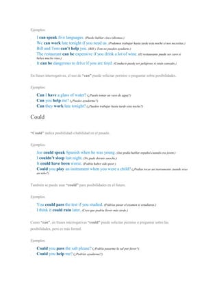 Ejemplos:
I can speak five languages. (Puedo hablar cinco idiomas.)
We can work late tonight if you need us. (Podemos trabajar hasta tarde esta noche si nos necesitas.)
Bill and Tom can’t help you. (Bill y Tom no pueden ayudarte.)
The restaurant can be expensive if you drink a lot of wine. (El restaurante puede ser caro si
bebes mucho vino.)
It can be dangerous to drive if you are tired. (Conducir puede ser peligroso si estás cansado.)
En frases interrogativas, el uso de “can” puede solicitar permiso o preguntar sobre posibilidades.
Ejemplos:
Can I have a glass of water? (¿Puedo tomar un vaso de agua?)
Can you help me? (¿Puedes ayudarme?)
Can they work late tonight? (¿Pueden trabajar hasta tarde esta noche?)
Could
“Could” indica posibilidad o habilidad en el pasado.
Ejemplos:
Joe could speak Spanish when he was young. (Joe podía hablar español cuando era joven.)
I couldn’t sleep last night. (No pude dormir anoche.)
It could have been worse. (Podría haber sido peor.)
Could you play an instrument when you were a child? (¿Podías tocar un instrumento cuando eras
un niño?)
También se puede usar “could” para posibilidades en el futuro.
Ejemplos:
You could pass the test if you studied. (Podrías pasar el examen si estudiaras.)
I think it could rain later. (Creo que podría llover más tarde.)
Como “can”, en frases interrogativas “could” puede solicitar permiso o preguntar sobre las
posibilidades, pero es más formal.
Ejemplos:
Could you pass the salt please? (¿Podría pasarme la sal por favor?)
Could you help me? (¿Podrías ayudarme?)
 