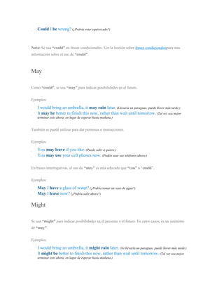 Could I be wrong? (¿Podría estar equivocado?)
Nota: Se usa “could” en frases condicionales. Ver la lección sobre frases condicionalespara más
información sobre el uso de “could”.
May
Como “could”, se usa “may” para indicar posibilidades en el futuro.
Ejemplos:
I would bring an umbrella, it may rain later. (Llevaría un paraguas, puede llover más tarde.)
It may be better to finish this now, rather than wait until tomorrow. (Tal vez sea mejor
terminar esto ahora, en lugar de esperar hasta mañana.)
También se puede utilizar para dar permisos o instrucciones.
Ejemplos:
You may leave if you like. (Puede salir si quiere.)
You may use your cell phones now. (Podéis usar sus teléfonos ahora.)
En frases interrogativas, el uso de “may” es más educado que “can” o “could”.
Ejemplos:
May I have a glass of water? (¿Podría tomar un vaso de agua?)
May I leave now? (¿Podría salir ahora?)
Might
Se usa “might” para indicar posibilidades en el presente o el futuro. En estos casos, es un sinónimo
de “may”.
Ejemplos:
I would bring an umbrella, it might rain later. (Yo llevaría un paraguas, puede llover más tarde.)
It might be better to finish this now, rather than wait until tomorrow. (Tal vez sea mejor
terminar esto ahora, en lugar de esperar hasta mañana.)
 