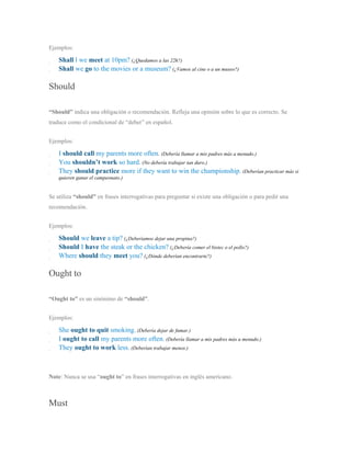 Ejemplos:
Shall l we meet at 10pm? (¿Quedamos a las 22h?)
Shall we go to the movies or a museum? (¿Vamos al cine o a un museo?)
Should
“Should” indica una obligación o recomendación. Refleja una opinión sobre lo que es correcto. Se
traduce como el condicional de “deber” en español.
Ejemplos:
I should call my parents more often. (Debería llamar a mis padres más a menudo.)
You shouldn’t work so hard. (No debería trabajar tan duro.)
They should practice more if they want to win the championship. (Deberían practicar más si
quieren ganar el campeonato.)
Se utiliza “should” en frases interrogativas para preguntar si existe una obligación o para pedir una
recomendación.
Ejemplos:
Should we leave a tip? (¿Deberíamos dejar una propina?)
Should I have the steak or the chicken? (¿Debería comer el bistec o el pollo?)
Where should they meet you? (¿Dónde deberían encontrarte?)
Ought to
“Ought to” es un sinónimo de “should”.
Ejemplos:
She ought to quit smoking. (Debería dejar de fumar.)
I ought to call my parents more often. (Debería llamar a mis padres más a menudo.)
They ought to work less. (Deberían trabajar menos.)
Note: Nunca se usa “ought to” en frases interrogativas en inglés americano.
Must
 