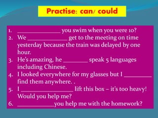 Practise: can/ could
1. ______________ you swim when you were 10?
2. We _____________ get to the meeting on time
yesterday because the train was delayed by one
hour.
3. He’s amazing, he ________ speak 5 languages
including Chinese.
4. I looked everywhere for my glasses but I _________
find them anywhere. .
5. I _________________ lift this box – it’s too heavy!
Would you help me?
6. ____________you help me with the homework?
 