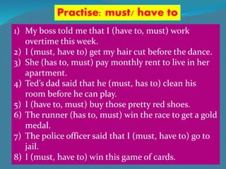 Practise: must/ have to
1) My boss told me that I (have to, must) work
overtime this week.
2) I (must, have to) get my hair cut before the dance.
3) She (has to, must) pay monthly rent to live in her
apartment.
4) Ted’s dad said that he (must, has to) clean his
room before he can play.
5) I (have to, must) buy those pretty red shoes.
6) The runner (has to, must) win the race to get a gold
medal.
7) The police officer said that I (must, have to) go to
jail.
8) I (must, have to) win this game of cards.
 