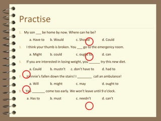 Practise
1. My son ___ be home by now. Where can he be?
a. Have to b. Would c. Should d. Could
3. I think your thumb is broken. You ___ go to the emergency room.
a. Might b. could c. ought to d. can
5. If you are interested in losing weight, you ______ try this new diet.
a. Could b. mustn’t c. don’t have to d. had to
7. Johnnie’s fallen down the stairs! I ________ call an ambulance!
a. Will b. might c. may d. ought to
9. You _______ come too early. We won’t leave until 9 o’clock.
a. Has to b. must c. needn’t d. can’t
 