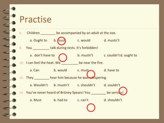 Practise
6. Children ________ be accompanied by an adult at the zoo.
a. Ought to b. must c. would d. mustn’t
8. You _________ talk during tests. It’s forbidden!
a. don’t have to b. mustn’t c. couldn’td. ought to
10. I can feel the heat. We _________ be near the fire.
a. Can b. would c. must d. have to
12. They ________ hear him because he was whispering.
a. Wouldn’t b. mustn’t c. shouldn’t d. couldn’t
14. You’ve never heard of Britney Spears! You ________ be serious!
a. Must b. had to c. can’t d. shouldn’t
 