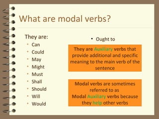 What are modal verbs?
They are:
• Can
• Could
• May
• Might
• Must
• Shall
• Should
• Will
• Would
• Ought to
Modal verbs are sometimes
referred to as
Modal Auxiliary verbs because
they help other verbs
They are Auxiliary verbs that
provide additional and specific
meaning to the main verb of the
sentence
 