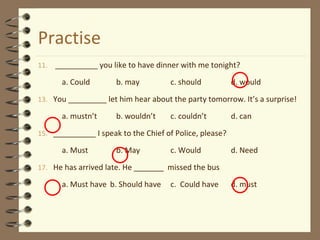 Practise
11. __________ you like to have dinner with me tonight?
a. Could b. may c. should d. would
13. You _________ let him hear about the party tomorrow. It’s a surprise!
a. mustn’t b. wouldn’t c. couldn’t d. can
15. __________ I speak to the Chief of Police, please?
a. Must b. May c. Would d. Need
17. He has arrived late. He _______ missed the bus
a. Must have b. Should have c. Could have d. must
 