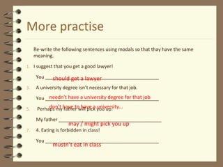 More practise
Re-write the following sentences using modals so that thay have the same
meaning.
1. I suggest that you get a good lawyer!
You ___________________________________________
3. A university degree isn’t necessary for that job.
You ___________________________________________
5. Perhaps my father will pick you up.
My father _______________________________________
7. 4. Eating is forbidden in class!
You ___________________________________________
should get a lawyer
needn’t have a university degree for that job
don’t have to have a university…
may / might pick you up
mustn’t eat in class
 
