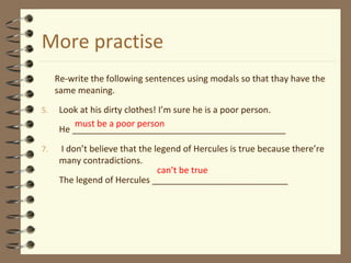 More practise
Re-write the following sentences using modals so that thay have the
same meaning.
5. Look at his dirty clothes! I’m sure he is a poor person.
He ____________________________________________
7. I don’t believe that the legend of Hercules is true because there’re
many contradictions.
The legend of Hercules ____________________________
must be a poor person
can’t be true
 