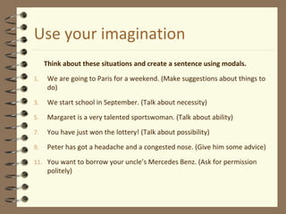 Use your imagination
Think about these situations and create a sentence using modals.
1. We are going to Paris for a weekend. (Make suggestions about things to
do)
3. We start school in September. (Talk about necessity)
5. Margaret is a very talented sportswoman. (Talk about ability)
7. You have just won the lottery! (Talk about possibility)
9. Peter has got a headache and a congested nose. (Give him some advice)
11. You want to borrow your uncle’s Mercedes Benz. (Ask for permission
politely)
 