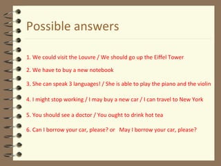 Possible answers
1. We could visit the Louvre / We should go up the Eiffel Tower
2. We have to buy a new notebook
3. She can speak 3 languages! / She is able to play the piano and the violin
4. I might stop working / I may buy a new car / I can travel to New York
5. You should see a doctor / You ought to drink hot tea
6. Can I borrow your car, please? or May I borrow your car, please?
 