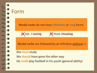 Form
to can / caning to must /musting
She must study
We should have gone the other way
He could play football in his youth (general ability)
Modal verbs do not have infinitives or –ing forms
Modal verbs are followed by an infinitive without to
 