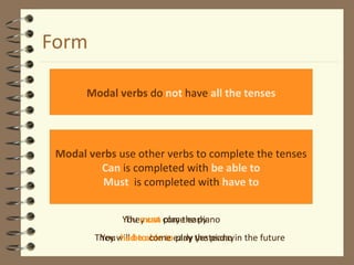 Form
Modal verbs do not have all the tenses
Modal verbs use other verbs to complete the tenses
Can is completed with be able to
Must is completed with have to
They can play the piano
They will be able to play the piano in the future
You must come early
You had to come early yesterday
 