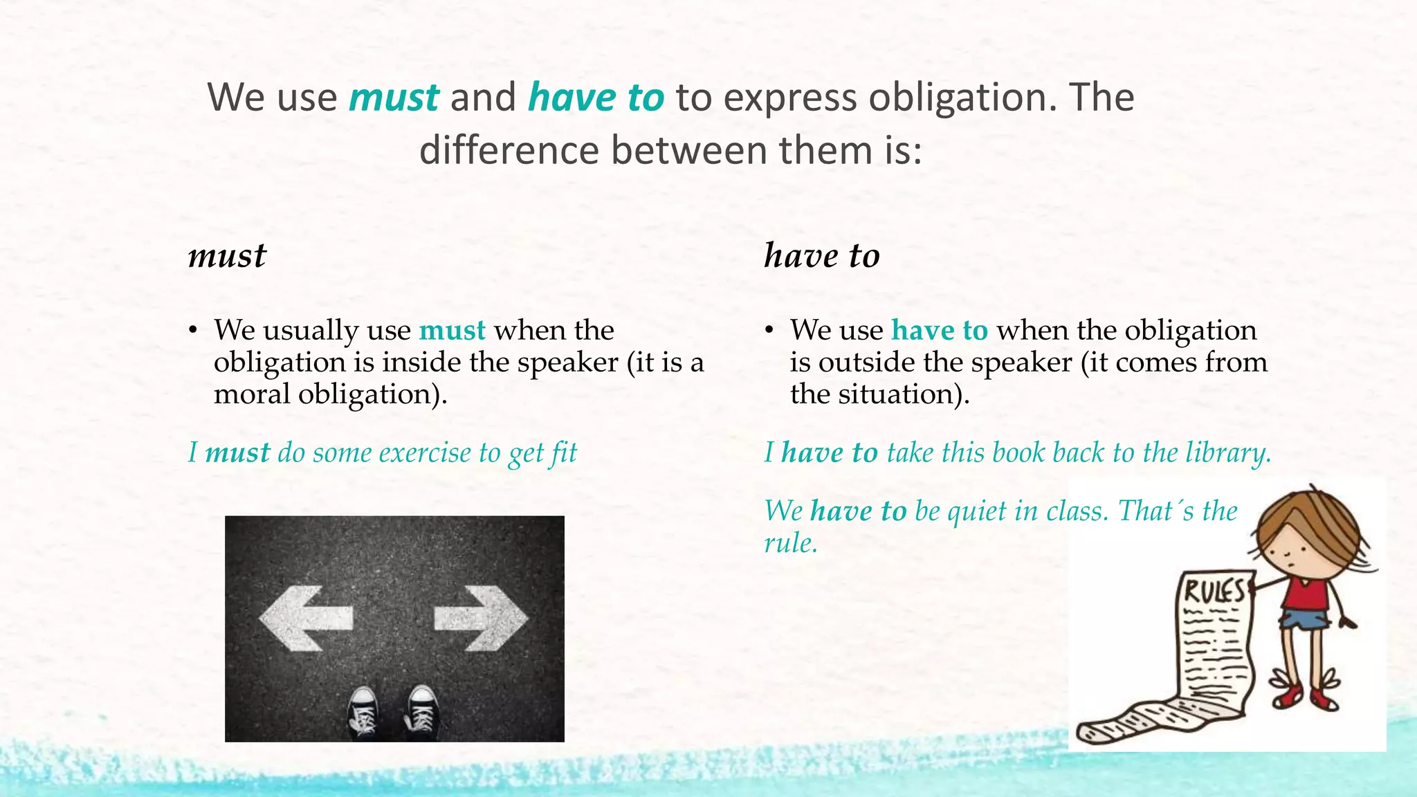 must
• We usually use must when the
obligation is inside the speaker (it is a
moral obligation).
I must do some exercise to get fit
have to
• We use have to when the obligation
is outside the speaker (it comes from
the situation).
I have to take this book back to the library.
We have to be quiet in class. That´s the
rule.
We use must and have to to express obligation. The
difference between them is:
 