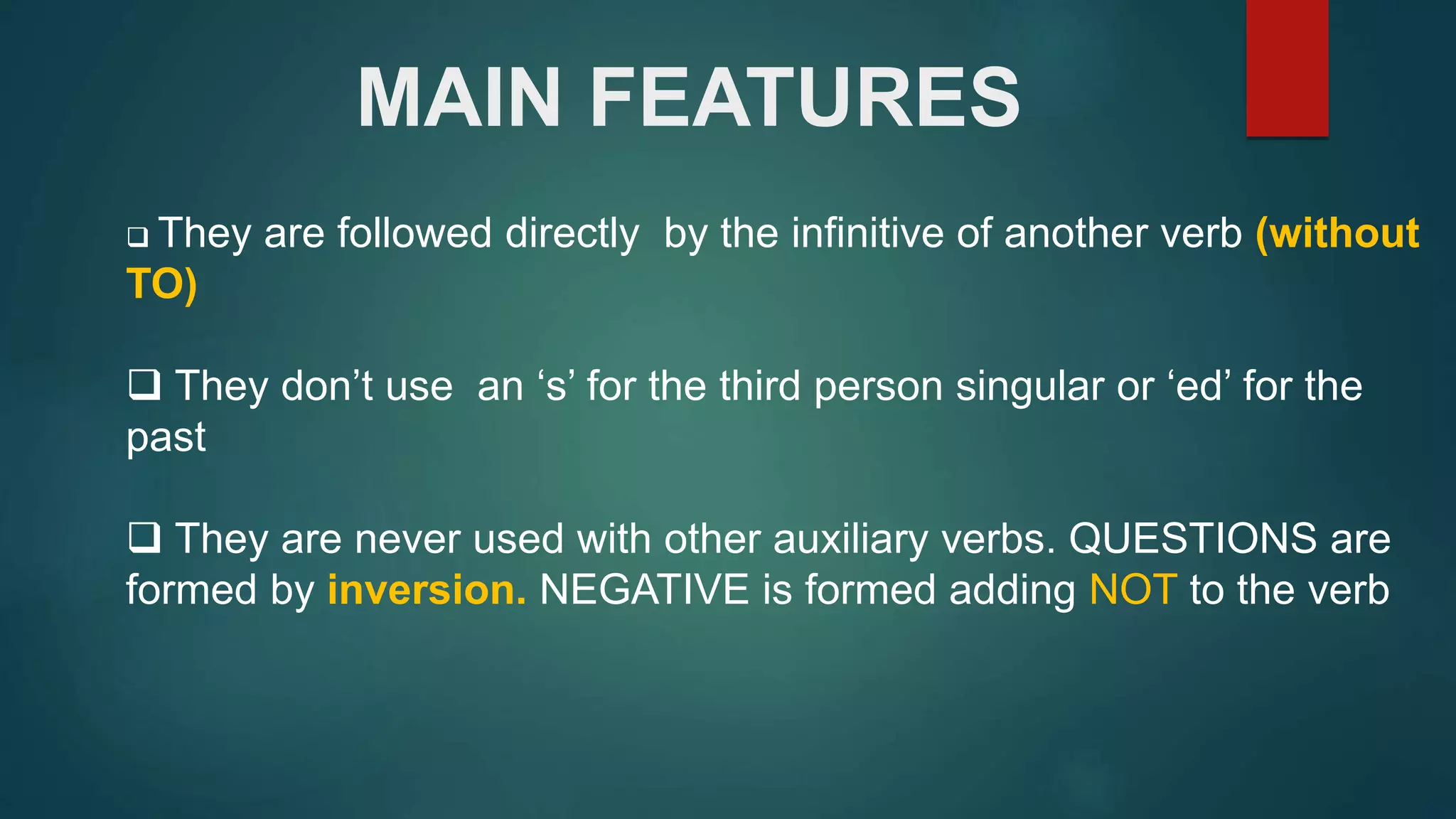 MAIN FEATURES
They are followed directly by the infinitive of another verb (without
TO)
They don’t use an ‘s’ for the third person singular or ‘ed’ for the
past
They are never used with other auxiliary verbs. QUESTIONS are
formed by inversion. NEGATIVE is formed adding NOT to the verb