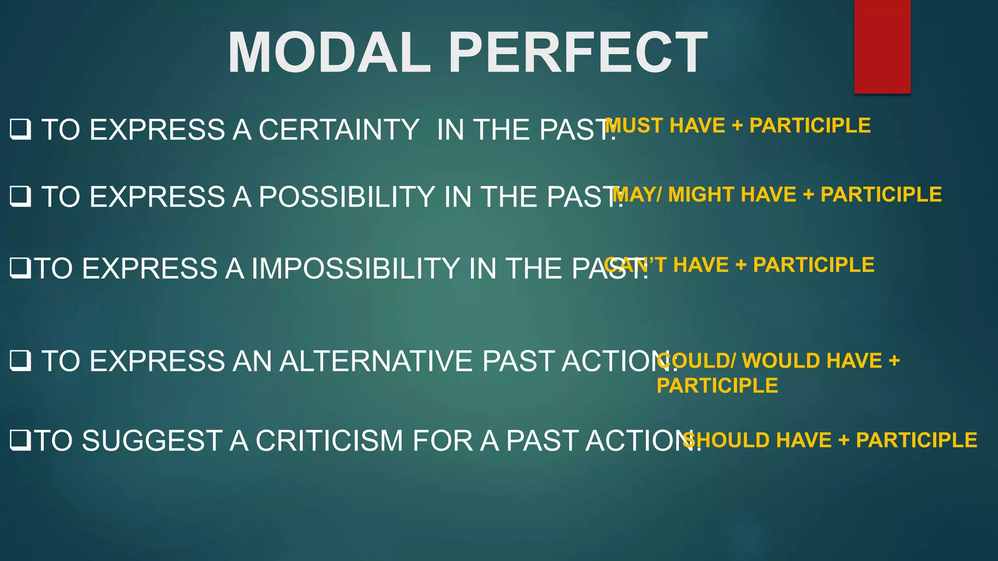 MODAL PERFECT
TO EXPRESS AN ALTERNATIVE PAST ACTION:
CAN’T HAVE + PARTICIPLE
TO EXPRESS A CERTAINTY IN THE PAST:MUST HAVE + PARTICIPLE
TO EXPRESS A POSSIBILITY IN THE PAST:MAY/ MIGHT HAVE + PARTICIPLE
TO EXPRESS A IMPOSSIBILITY IN THE PAST:
COULD/ WOULD HAVE +
PARTICIPLE
TO SUGGEST A CRITICISM FOR A PAST ACTION:SHOULD HAVE + PARTICIPLE