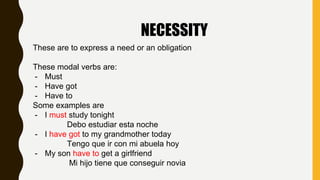 NECESSITY
These are to express a need or an obligation
These modal verbs are:
- Must
- Have got
- Have to
Some examples are
- I must study tonight
Debo estudiar esta noche
- I have got to my grandmother today
Tengo que ir con mi abuela hoy
- My son have to get a girlfriend
Mi hijo tiene que conseguir novia
 