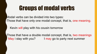 Groups of modal verbs
Modal verbs can be divided into two types:
-Those that have only one modal concept, that is, one meaning.
Kevin will play with his cousin tomorrow
-Those that have a double modal concept, that is, two meanings
May i stay with you? I may go to party next summer
 