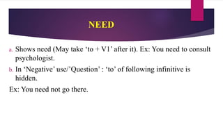 NEED
a. Shows need (May take ‘to + V1’ after it). Ex: You need to consult
psychologist.
b. In ‘Negative’ use/’Question’ : ‘to’ of following infinitive is
hidden.
Ex: You need not go there.
 