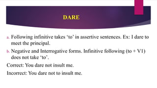 DARE
a. Following infinitive takes ‘to’ in assertive sentences. Ex: I dare to
meet the principal.
b. Negative and Interrogative forms. Infinitive following (to + V1)
does not take ‘to’.
Correct: You dare not insult me.
Incorrect: You dare not to insult me.
 