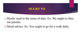 OUGHT TO
a. Mostly used in the sense of duty. Ex: We ought to obey
our parents.
b. Moral advice. Ex: You ought to go for a walk daily.
 