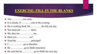 EXERCISE: FILL IN THE BLANKS
 You …………..rise early.
 It is cloudy. It …………rain in the evening.
 He is working hard. He …………..be rich one day.
 You need not ………….there.
 She dare not ……………..me.
 Dare you……………..us?
 Need the ………………principal?
 I ………………go to Mumbai.
 He ……………..go to Delhi tomorrow.
 He said that he……………go to Delhi the next day.
 