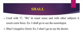 SHALL
a. Used with ‘I’, ‘We’ in usual sense and with other subjects it
exerts extra force. Ex: I shall go to see the neurologist.
b. Shan’t (negative form). Ex: I shan’t go to see the doctor.
 