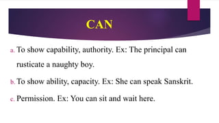 CAN
a. To show capability, authority. Ex: The principal can
rusticate a naughty boy.
b. To show ability, capacity. Ex: She can speak Sanskrit.
c. Permission. Ex: You can sit and wait here.
 