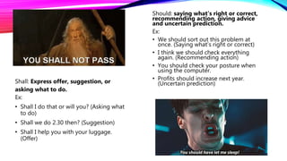Shall: Express offer, suggestion, or
asking what to do.
Ex:
• Shall I do that or will you? (Asking what
to do)
• Shall we do 2.30 then? (Suggestion)
• Shall I help you with your luggage.
(Offer)
Should: saying what’s right or correct,
recommending action, giving advice
and uncertain prediction.
Ex:
• We should sort out this problem at
once. (Saying what’s right or correct)
• I think we should check everything
again. (Recommending action)
• You should check your posture when
using the computer.
• Profits should increase next year.
(Uncertain prediction)
 