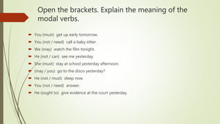 Open the brackets. Explain the meaning of the
modal verbs.
 You (must) get up early tomorrow.
 You (not / need) call a baby sitter.
 We (may) watch the film tonight.
 He (not / can) see me yesterday.
 She (must) stay at school yesterday afternoon.
 (may / you) go to the disco yesterday?
 He (not / must) sleep now.
 You (not / need) answer.
 He (ought to) give evidence at the court yesterday.
 