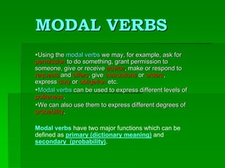 MODAL VERBS
Using the modal verbs we may, for example, ask for
permission to do something, grant permission to
someone, give or receive advice, make or respond to
requests and offers, give instructions or orders,
express duty or obligation etc.
Modal verbs can be used to express different levels of
politeness.
We can also use them to express different degrees of
probability.
Modal verbs have two major functions which can be
defined as primary (dictionary meaning) and
secondary (probability).
 