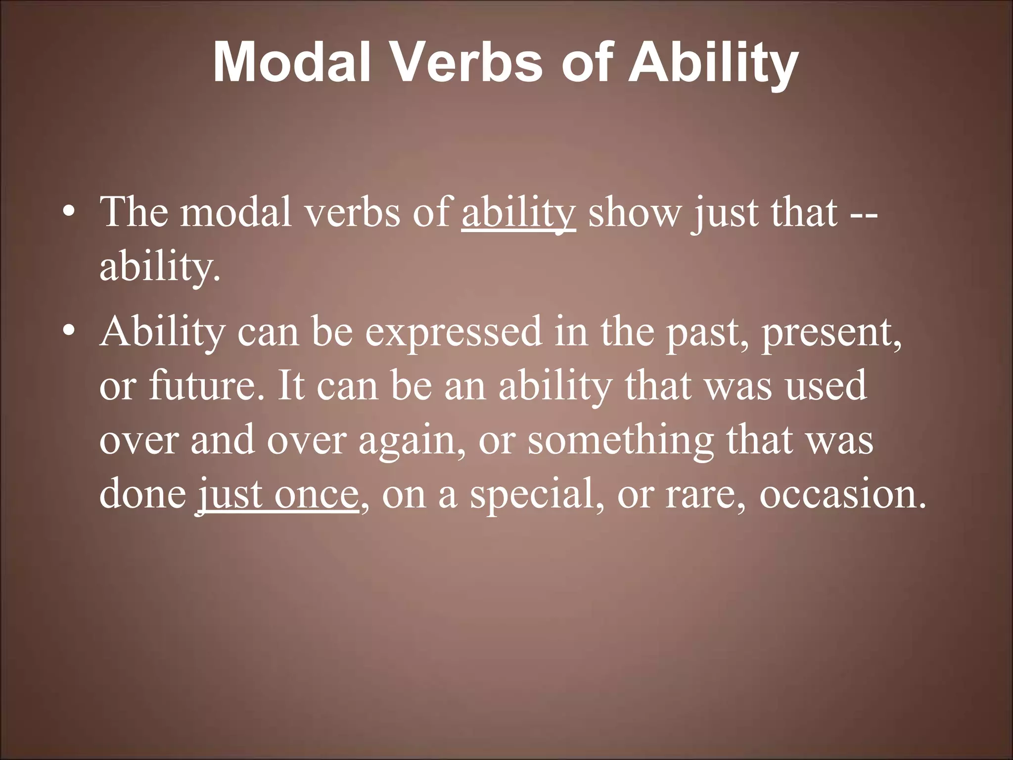 Modal Verbs of Ability
• The modal verbs of ability show just that --
ability.
• Ability can be expressed in the past, present,
or future. It can be an ability that was used
over and over again, or something that was
done just once, on a special, or rare, occasion.
 