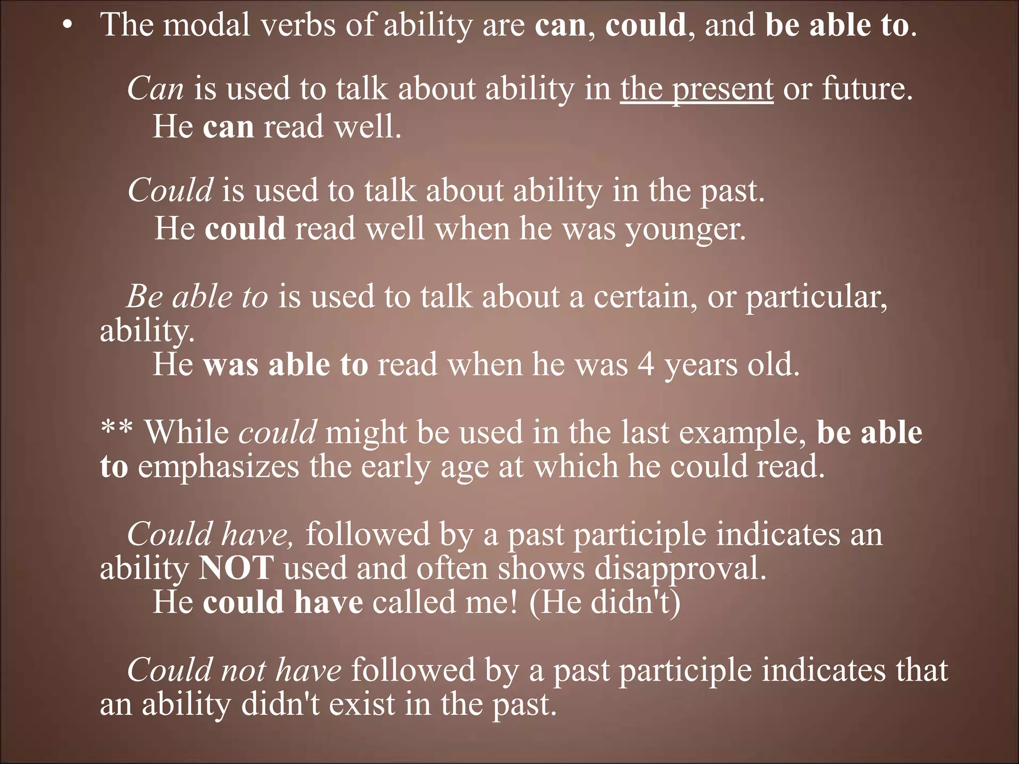 • The modal verbs of ability are can, could, and be able to.
Can is used to talk about ability in the present or future.
He can read well.
Could is used to talk about ability in the past.
He could read well when he was younger.
Be able to is used to talk about a certain, or particular,
ability.
He was able to read when he was 4 years old.
** While could might be used in the last example, be able
to emphasizes the early age at which he could read.
Could have, followed by a past participle indicates an
ability NOT used and often shows disapproval.
He could have called me! (He didn't)
Could not have followed by a past participle indicates that
an ability didn't exist in the past.
 